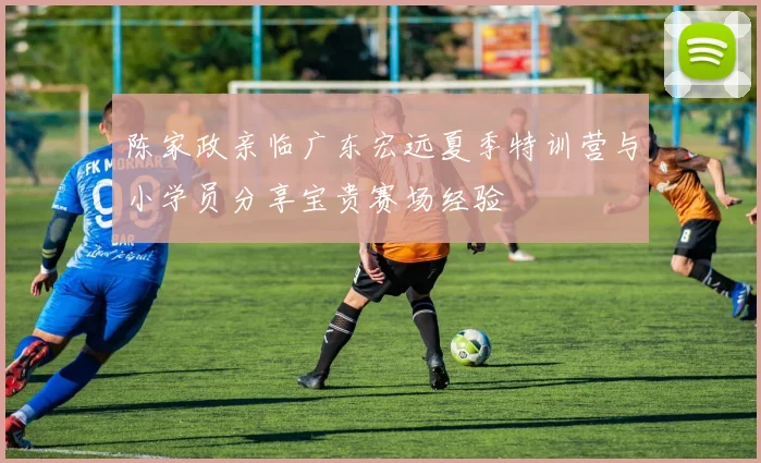 陈家政亲临广东宏远夏季特训营与小学员分享宝贵赛场经验