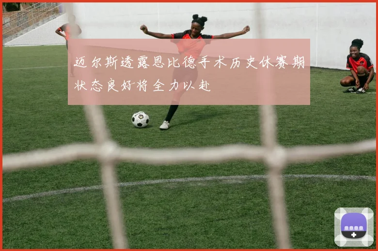 迈尔斯透露恩比德手术历史休赛期状态良好将全力以赴