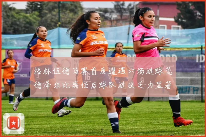 格林伍德马赛首度遭遇六场进球荒德泽尔比离任后球队进攻乏力显著