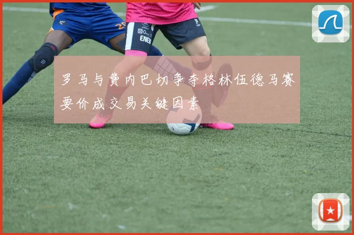 罗马与费内巴切争夺格林伍德马赛要价成交易关键因素