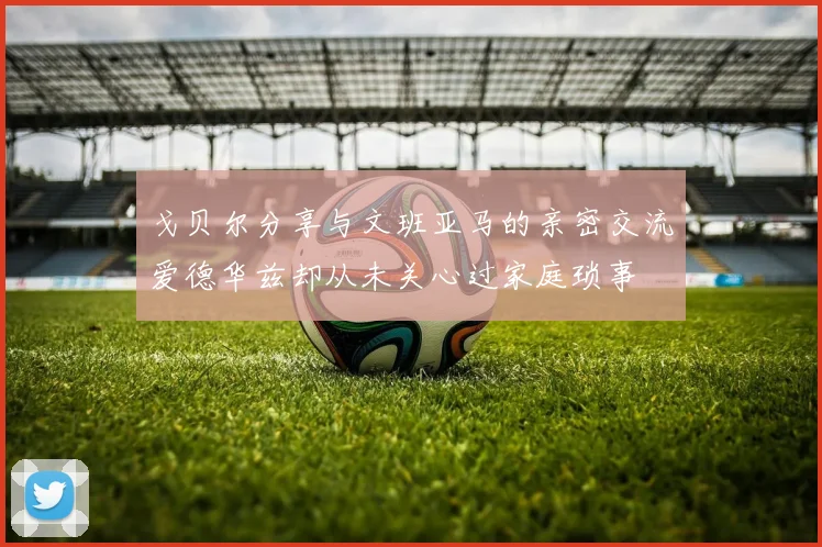 戈贝尔分享与文班亚马的亲密交流爱德华兹却从未关心过家庭琐事