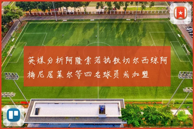英媒分析阿隆索若执教切尔西琼阿梅尼居莱尔等四名球员或加盟