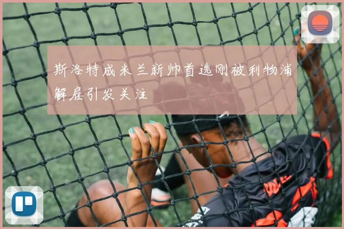 斯洛特成米兰新帅首选刚被利物浦解雇引发关注