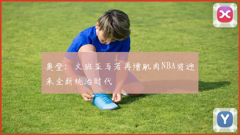 奥登：文班亚马若再增肌肉NBA将迎来全新统治时代