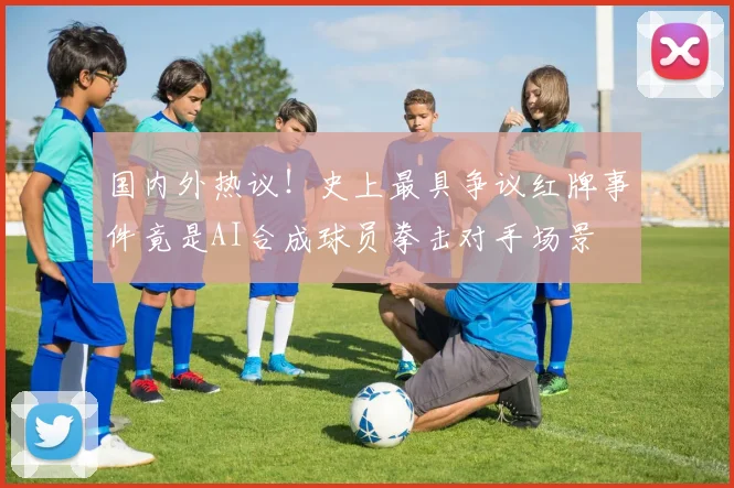 国内外热议！史上最具争议红牌事件竟是AI合成球员拳击对手场景