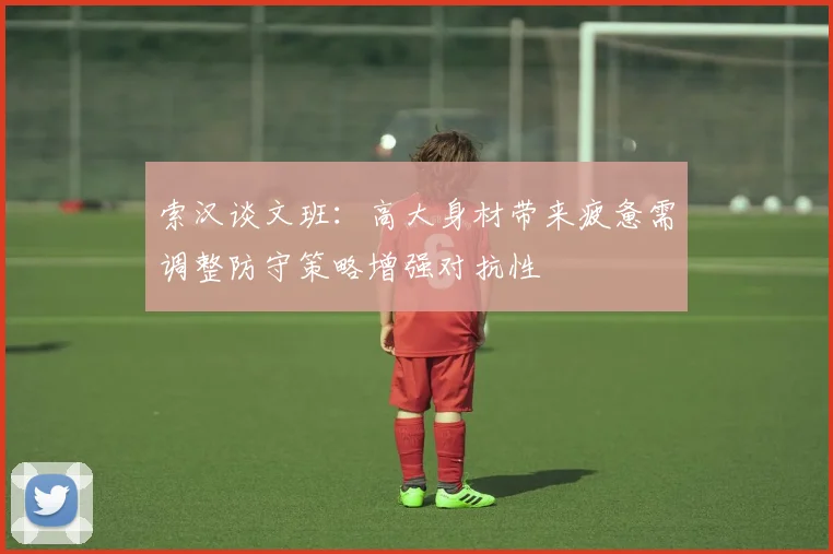 索汉谈文班：高大身材带来疲惫需调整防守策略增强对抗性